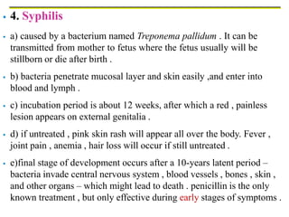 4. Syphilis
 a) caused by a bacterium named Treponema pallidum . It can be
transmitted from mother to fetus where the fetus usually will be
stillborn or die after birth .
 b) bacteria penetrate mucosal layer and skin easily ,and enter into
blood and lymph .
 c) incubation period is about 12 weeks, after which a red , painless
lesion appears on external genitalia .
 d) if untreated , pink skin rash will appear all over the body. Fever ,
joint pain , anemia , hair loss will occur if still untreated .
 e)final stage of development occurs after a 10-years latent period –
bacteria invade central nervous system , blood vessels , bones , skin ,
and other organs – which might lead to death . penicillin is the only
known treatment , but only effective during early stages of symptoms .
 