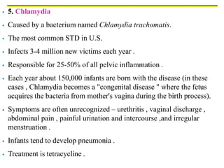  5. Chlamydia
 Caused by a bacterium named Chlamydia trachomatis.
 The most common STD in U.S.
 Infects 3-4 million new victims each year .
 Responsible for 25-50% of all pelvic inflammation .
 Each year about 150,000 infants are born with the disease (in these
cases , Chlamydia becomes a "congenital disease " where the fetus
acquires the bacteria from mother's vagina during the birth process).
 Symptoms are often unrecognized – urethritis , vaginal discharge ,
abdominal pain , painful urination and intercourse ,and irregular
menstruation .
 Infants tend to develop pneumonia .
 Treatment is tetracycline .
 