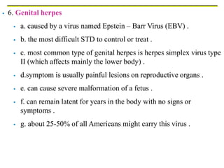  6. Genital herpes
 a. caused by a virus named Epstein – Barr Virus (EBV) .
 b. the most difficult STD to control or treat .
 c. most common type of genital herpes is herpes simplex virus type
II (which affects mainly the lower body) .
 d.symptom is usually painful lesions on reproductive organs .
 e. can cause severe malformation of a fetus .
 f. can remain latent for years in the body with no signs or
symptoms .
 g. about 25-50% of all Americans might carry this virus .
 