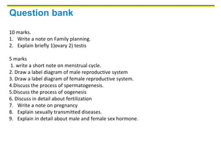 Question bank
10 marks.
1. Write a note on Family planning.
2. Explain briefly 1)ovary 2) testis
5 marks
1. write a short note on menstrual cycle.
2. Draw a label diagram of male reproductive system
3. Draw a label diagram of female reproductive system.
4.Discuss the process of spermatogenesis.
5.Discuss the process of oogenesis
6. Discuss in detail about fertilization
7. Write a note on pregnancy
8. Explain sexually transmitted diseases.
9. Explain in detail about male and female sex hormone.
 
