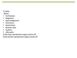 2 marks.
define :
• Fertilization
• Oogenesis
• Spermatogenesis.
• Parturition
• Gonorrhoea
• Ovarian cycle
• Syphilis
• chlymadia
Enlist male reproductive organ consist of?
Enlist female reproductive organ consist of?
 