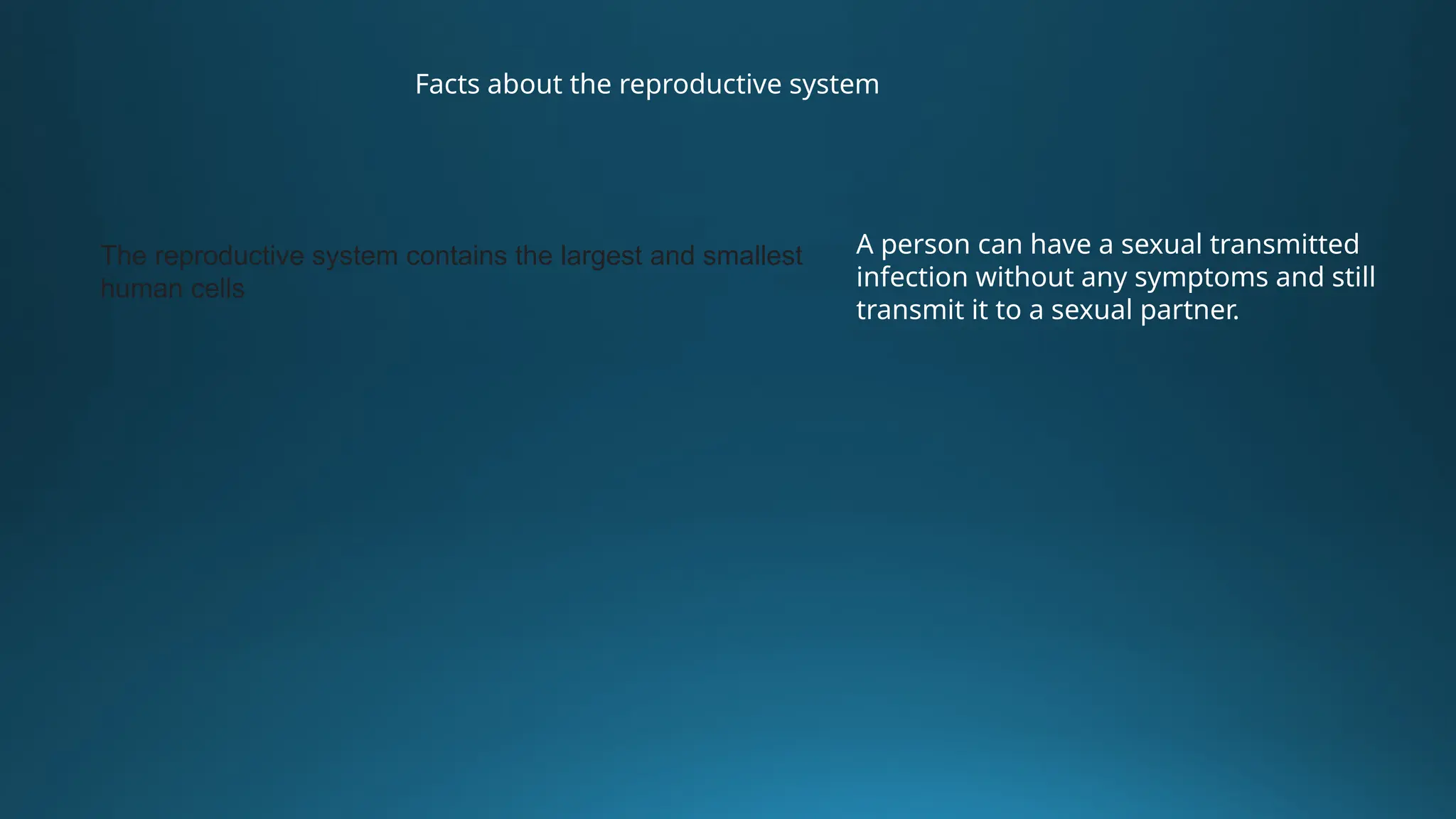 Facts about the reproductive system
The reproductive system contains the largest and smallest
human cells
A person can have a sexual transmitted
infection without any symptoms and still
transmit it to a sexual partner.
 