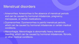 Menstrual disorders
1.Amenorrhea: Amenorrhea is the absence of menstrual periods
and can be caused by hormonal imbalances, pregnancy,
menopause, or certain medications.
2.Dysmenorrhea: Dysmenorrhea is painful menstrual periods,
which can be caused by hormonal imbalances or certain medical
conditions.
3.Menorrhagia: Menorrhagia is abnormally heavy menstrual
bleeding, which can be caused by hormonal imbalances, fibroids,
or other medical conditions.
 