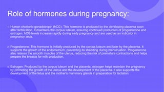 Role of hormones during pregnancy:
1. Human chorionic gonadotropin (hCG): This hormone is produced by the developing placenta soon
after fertilization. It maintains the corpus luteum, ensuring continued production of progesterone and
estrogen. hCG levels increase rapidly during early pregnancy and are used as an indicator in
pregnancy tests.
2. Progesterone: This hormone is initially produced by the corpus luteum and later by the placenta. It
supports the growth of the endometrium, preventing its shedding during menstruation. Progesterone
also relaxes the smooth muscles of the uterus, reducing the risk of premature contractions and helps
prepare the breasts for milk production.
3. Estrogen: Produced by the corpus luteum and the placenta, estrogen helps maintain the pregnancy
by promoting the growth of the uterus and the development of the placenta. It also supports the
development of the fetus and the mother's mammary glands in preparation for lactation.
 