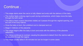 Continue .
1. This stage starts when the cervix is fully dilated and ends with the delivery of the baby.
2. The mother feels a strong urge to push during contractions, which helps move the baby
through the birth canal.
3. The baby's head crowns (becomes visible) as it passes through the vaginal opening, and
the rest of the body follows.
4. Once the baby is born, the umbilical cord is clamped and cut.
5. Stage 3: Delivery of the placenta
6. This stage begins after the baby is born and ends with the delivery of the placenta
(afterbirth).
7. The uterus continues to contract, causing the placenta to detach from the uterine wall and
be expelled through the vagina.
8. This stage usually takes 5-30 minutes but can be longer in some cases.
 