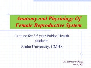 Anatomy and Physiology Of
Female Reproductive System
Lecture for 3rd year Public Health
students
Ambo University, CMHS
Dr. Rabirra Waktola
June 2020
 