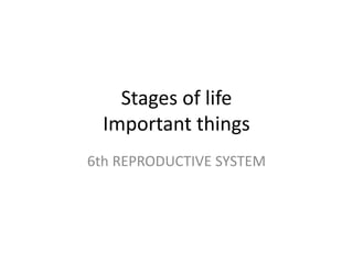 Stages of life
Important things
6th REPRODUCTIVE SYSTEM
 