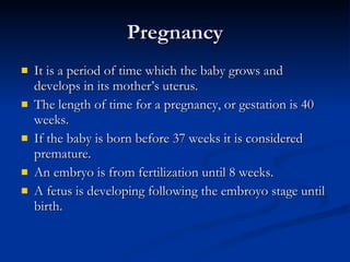 Pregnancy It is a period of time which the baby grows and develops in its mother’s uterus.  The length of time for a pregnancy, or gestation is 40 weeks.  If the baby is born before 37 weeks it is considered premature. An embryo is from fertilization until 8 weeks. A fetus is developing following the embroyo stage until birth. 