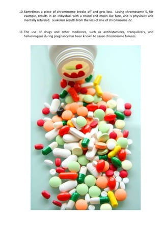 10.Sometimes a piece of chromosome breaks off and gets lost. Losing chromosome 5, for
example, results in an individual with a round and moon-like face, and is physically and
mentally retarded. Leukemia results from the loss of one of chromosome 22.
11.The use of drugs and other medicines, such as antihistamines, tranquilizers, and
hallucinogens during pregnancy has been known to cause chromosome failures.
 
