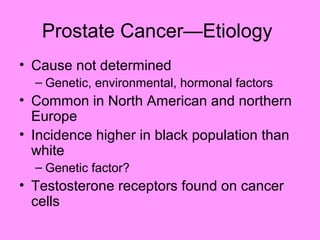 Prostate Cancer—Etiology
• Cause not determined
– Genetic, environmental, hormonal factors
• Common in North American and northern
Europe
• Incidence higher in black population than
white
– Genetic factor?
• Testosterone receptors found on cancer
cells
 