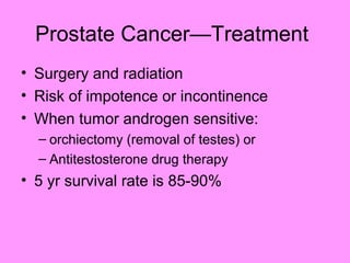 Prostate Cancer—Treatment
• Surgery and radiation
• Risk of impotence or incontinence
• When tumor androgen sensitive:
– orchiectomy (removal of testes) or
– Antitestosterone drug therapy
• 5 yr survival rate is 85-90%
 