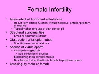 Female Infertility
• Associated w/ hormonal imbalances
– Result from altered function of hypothalamus, anterior pituitary,
or ovaries
– Typically after long use of birth control pill
• Structural abnormalities
– Small or bicornuate uterus
• Obstruction of fallopian tubes
– Scar tissue or endometriosis
• Access of viable sperm
– Change in vaginal pH
• Due to infection or douches
– Excessively thick cervical mucus
– Development of antibodies in female to particular sperm
• Smoking by male or female
 