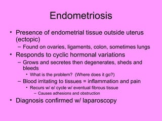 Endometriosis
• Presence of endometrial tissue outside uterus
(ectopic)
– Found on ovaries, ligaments, colon, sometimes lungs
• Responds to cyclic hormonal variations
– Grows and secretes then degenerates, sheds and
bleeds
• What is the problem? (Where does it go?)
– Blood irritating to tissues = inflammation and pain
• Recurs w/ e/ cycle w/ eventual fibrous tissue
– Causes adhesions and obstruction
• Diagnosis confirmed w/ laparoscopy
 