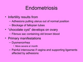 Endometriosis
• Infertility results from
– Adhesions pulling uterus out of normal position
– Blockage of fallopian tubes
• “chocolate cyst” develops on ovary
– Fibrous sac containing old brown blood
• Primary manifestations
– Dysmenorrhea
• More severe e/ month
– Painful intercourse if vagina and supporting ligaments
affected by adhesions
 