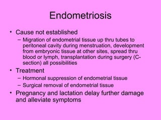 Endometriosis
• Cause not established
– Migration of endometrial tissue up thru tubes to
peritoneal cavity during menstruation, development
from embryonic tissue at other sites, spread thru
blood or lymph, transplantation during surgery (C-
section) all possibilities
• Treatment
– Hormonal suppression of endometrial tissue
– Surgical removal of endometrial tissue
• Pregnancy and lactation delay further damage
and alleviate symptoms
 