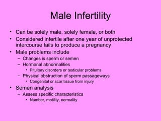Male Infertility
• Can be solely male, solely female, or both
• Considered infertile after one year of unprotected
intercourse fails to produce a pregnancy
• Male problems include
– Changes is sperm or semen
– Hormonal abnormalities
• Pituitary disorders or testicular problems
– Physical obstruction of sperm passageways
• Congenital or scar tissue from injury
• Semen analysis
– Assess specific characteristics
• Number, motility, normality
 