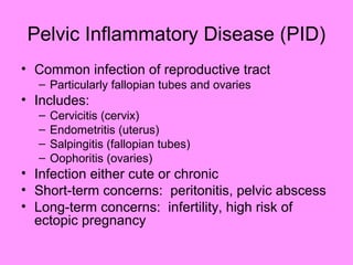Pelvic Inflammatory Disease (PID)
• Common infection of reproductive tract
– Particularly fallopian tubes and ovaries
• Includes:
– Cervicitis (cervix)
– Endometritis (uterus)
– Salpingitis (fallopian tubes)
– Oophoritis (ovaries)
• Infection either cute or chronic
• Short-term concerns: peritonitis, pelvic abscess
• Long-term concerns: infertility, high risk of
ectopic pregnancy
 