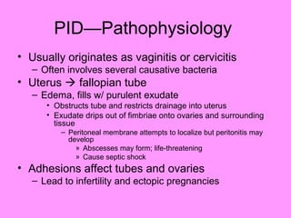 PID—Pathophysiology
• Usually originates as vaginitis or cervicitis
– Often involves several causative bacteria
• Uterus  fallopian tube
– Edema, fills w/ purulent exudate
• Obstructs tube and restricts drainage into uterus
• Exudate drips out of fimbriae onto ovaries and surrounding
tissue
– Peritoneal membrane attempts to localize but peritonitis may
develop
» Abscesses may form; life-threatening
» Cause septic shock
• Adhesions affect tubes and ovaries
– Lead to infertility and ectopic pregnancies
 