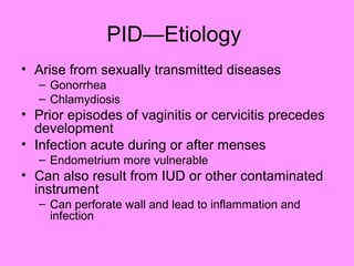 PID—Etiology
• Arise from sexually transmitted diseases
– Gonorrhea
– Chlamydiosis
• Prior episodes of vaginitis or cervicitis precedes
development
• Infection acute during or after menses
– Endometrium more vulnerable
• Can also result from IUD or other contaminated
instrument
– Can perforate wall and lead to inflammation and
infection
 