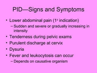 PID—Signs and Symptoms
• Lower abdominal pain (1st
indication)
– Sudden and severe or gradually increasing in
intensity
• Tenderness during pelvic exams
• Purulent discharge at cervix
• Dysuria
• Fever and leukocytosis can occur
– Depends on causative organism
 