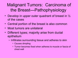 Malignant Tumors: Carcinoma of
the Breast—Pathophysiology
• Develop in upper outer quadrant of breast in ½
of the cases
• Central portion of the breast is also common
• Most tumors are unilateral
• Different types; majority arise from ductal
epithelium
– Infiltrates surrounding tissue and adheres to skin
• Causes dimpling
• Tumor becomes fixed when adheres to muscle or fascia of
chest wall
 