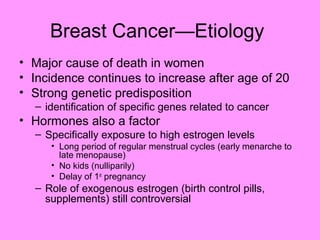 Breast Cancer—Etiology
• Major cause of death in women
• Incidence continues to increase after age of 20
• Strong genetic predisposition
– identification of specific genes related to cancer
• Hormones also a factor
– Specifically exposure to high estrogen levels
• Long period of regular menstrual cycles (early menarche to
late menopause)
• No kids (nulliparily)
• Delay of 1st
pregnancy
– Role of exogenous estrogen (birth control pills,
supplements) still controversial
 