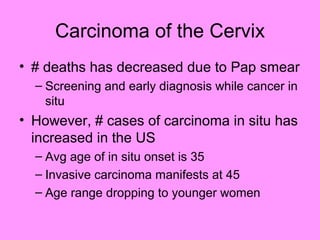 Carcinoma of the Cervix
• # deaths has decreased due to Pap smear
– Screening and early diagnosis while cancer in
situ
• However, # cases of carcinoma in situ has
increased in the US
– Avg age of in situ onset is 35
– Invasive carcinoma manifests at 45
– Age range dropping to younger women
 