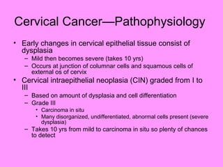 Cervical Cancer—Pathophysiology
• Early changes in cervical epithelial tissue consist of
dysplasia
– Mild then becomes severe (takes 10 yrs)
– Occurs at junction of columnar cells and squamous cells of
external os of cervix
• Cervical intraepithelial neoplasia (CIN) graded from I to
III
– Based on amount of dysplasia and cell differentiation
– Grade III
• Carcinoma in situ
• Many disorganized, undifferentiated, abnormal cells present (severe
dysplasia)
– Takes 10 yrs from mild to carcinoma in situ so plenty of chances
to detect
 