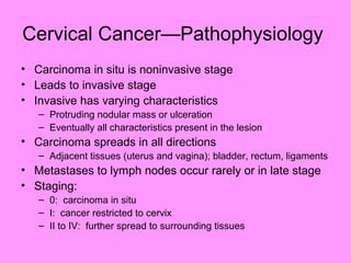 Cervical Cancer—Pathophysiology
• Carcinoma in situ is noninvasive stage
• Leads to invasive stage
• Invasive has varying characteristics
– Protruding nodular mass or ulceration
– Eventually all characteristics present in the lesion
• Carcinoma spreads in all directions
– Adjacent tissues (uterus and vagina); bladder, rectum, ligaments
• Metastases to lymph nodes occur rarely or in late stage
• Staging:
– 0: carcinoma in situ
– I: cancer restricted to cervix
– II to IV: further spread to surrounding tissues
 