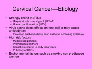 Cervical Cancer—Etiology
• Strongly linked to STDs
– Herpes simplex virus type 2 (HSV-2)
– Human papillomavirus (HPV)
• Virus exerts direct effects on host cell or may cause
antibody rxn
– Increased antibodies have been assoc w/ increasing dysplasia
• High risk factors
– Multiple sex partners
– Promiscuous partners
– Sexual intercourse in early teen years
– Pt history of STDs
• Environmental factors such as smoking can predispose
women
 