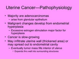 Uterine Cancer—Pathophysiology
• Majority are adenocarcinomas
– arise from glandular epithelium
• Malignant changes develop from endometrial
hyperplasia
– Excessive estrogen stimulation major factor for
hyperplasia
• Cancer is slow-growing
• May infiltrate uterine wall (thickened area) or
may spread out to endometrial cavity
– Eventually tumor mass fills interior of uterus
• Expands thru wall into surrounding structures
 