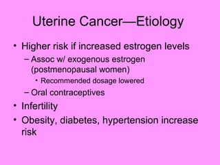 Uterine Cancer—Etiology
• Higher risk if increased estrogen levels
– Assoc w/ exogenous estrogen
(postmenopausal women)
• Recommended dosage lowered
– Oral contraceptives
• Infertility
• Obesity, diabetes, hypertension increase
risk
 