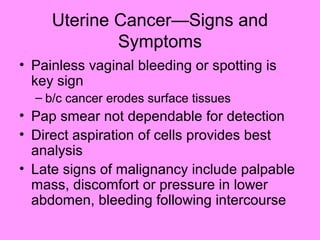 Uterine Cancer—Signs and
Symptoms
• Painless vaginal bleeding or spotting is
key sign
– b/c cancer erodes surface tissues
• Pap smear not dependable for detection
• Direct aspiration of cells provides best
analysis
• Late signs of malignancy include palpable
mass, discomfort or pressure in lower
abdomen, bleeding following intercourse
 
