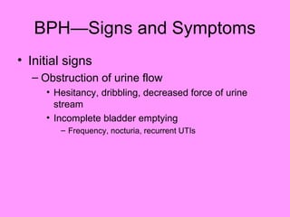 BPH—Signs and Symptoms
• Initial signs
– Obstruction of urine flow
• Hesitancy, dribbling, decreased force of urine
stream
• Incomplete bladder emptying
– Frequency, nocturia, recurrent UTIs
 
