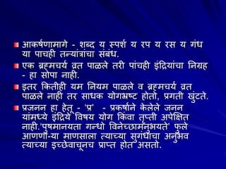 आकऴाणाभागे - ळब्द म स्त्ऩळा म यऩ म यव म गंध
मा ऩाचशी तन्मांरांचा वंफंध.
एक ब्रह्भचमा व्रत ऩाऱरे तयी ऩांचशी इंद्रिमांचा ननग्रश
- शा वोऩा नाशी.
इतय ककतीशी मभ ननमभ ऩाऱरे ल ब्रह्भचमा व्रत
ऩाऱरे नाशी तय वाधक मोगभ्रष्ट शोतो, प्रगती खुंटते.
प्रजनन शा शेतू - ‘प्र’ - प्रकऴााने क
े रेरे जनन
मांभदमे इंद्रिमे वलऴम मोग ककं ला तृप्ती अऩेक्षषत
नाशी.‘ऩुऴभानमता गन्धो वलनेच्छाभनुबमते’ प
ु रे
आणणा-मा भाणवारा त्माच्मा वुगंधाचा अनुबल
त्माच्मा इच्छेलाचूनच प्राप्त शोत अवतो.
 