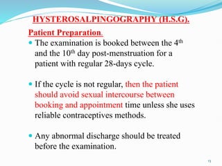 HYSTEROSALPINGOGRAPHY (H.S.G).
Patient Preparation.
 The examination is booked between the 4th
and the 10th day post-menstruation for a
patient with regular 28-days cycle.
 If the cycle is not regular, then the patient
should avoid sexual intercourse between
booking and appointment time unless she uses
reliable contraceptives methods.
 Any abnormal discharge should be treated
before the examination.
13
 