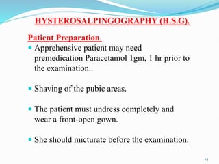 HYSTEROSALPINGOGRAPHY (H.S.G).
Patient Preparation.
 Apprehensive patient may need
premedication Paracetamol 1gm, 1 hr prior to
the examination..
 Shaving of the pubic areas.
 The patient must undress completely and
wear a front-open gown.
 She should micturate before the examination.
14
 
