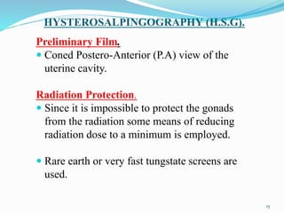 HYSTEROSALPINGOGRAPHY (H.S.G).
Preliminary Film.
 Coned Postero-Anterior (P.A) view of the
uterine cavity.
Radiation Protection.
 Since it is impossible to protect the gonads
from the radiation some means of reducing
radiation dose to a minimum is employed.
 Rare earth or very fast tungstate screens are
used.
15
 