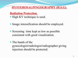 HYSTEROSALPINGOGRAPHY (H.S.G).
Radiation Protection.
 High KV technique is used.
 Image intensification should be employed.
 Screening time kept as low as possible
consistent with good visualization.
 The hands of the
gynecologist/radiologist/radiographer giving
injection should be protected.
16
 