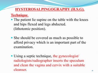 HYSTEROSALPINGOGRAPHY (H.S.G).
Technique.
 The patient lie supine on the table with the knees
and hips flexed and legs abducted.
(lithotomic position).
 She should be covered as much as possible to
afford privacy which is an important part of the
examination.
 Using a septic technique, the gynecologist/
radiologists/radiographer inserts the speculum
and clean the vagina and cervix with a suitable
cleanser. 18
 