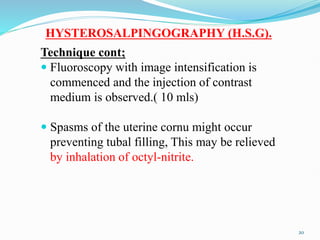 HYSTEROSALPINGOGRAPHY (H.S.G).
Technique cont;
 Fluoroscopy with image intensification is
commenced and the injection of contrast
medium is observed.( 10 mls)
 Spasms of the uterine cornu might occur
preventing tubal filling, This may be relieved
by inhalation of octyl-nitrite.
20
 
