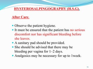 HYSTEROSALPINGOGRAPHY (H.S.G).
After Care.
 Observe the patient hygiene.
 It must be ensured that the patient has no serious
discomfort nor has significant bleeding before
she leaves.
 A sanitary pad should be provided.
 She should be advised that there may be
bleeding per vagina for 1–2 days.
 Analgesics may be necessary for up to 1week.
24
 