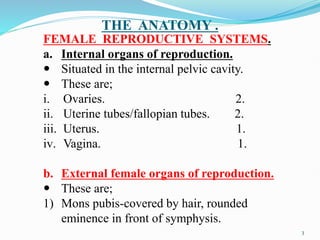 THE ANATOMY .
FEMALE REPRODUCTIVE SYSTEMS.
a. Internal organs of reproduction.
 Situated in the internal pelvic cavity.
 These are;
i. Ovaries. 2.
ii. Uterine tubes/fallopian tubes. 2.
iii. Uterus. 1.
iv. Vagina. 1.
b. External female organs of reproduction.
 These are;
1) Mons pubis-covered by hair, rounded
eminence in front of symphysis.
3
 