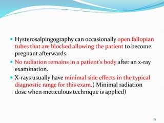  Hysterosalpingography can occasionally open fallopian
tubes that are blocked allowing the patient to become
pregnant afterwards.
 No radiation remains in a patient's body after an x-ray
examination.
 X-rays usually have minimal side effects in the typical
diagnostic range for this exam.( Minimal radiation
dose when meticulous technique is applied)
33
 