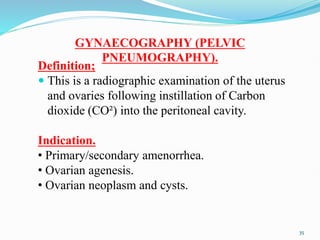 GYNAECOGRAPHY (PELVIC
PNEUMOGRAPHY).
Definition;
 This is a radiographic examination of the uterus
and ovaries following instillation of Carbon
dioxide (CO²) into the peritoneal cavity.
Indication.
• Primary/secondary amenorrhea.
• Ovarian agenesis.
• Ovarian neoplasm and cysts.
35
 