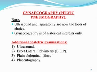 GYNAECOGRAPHY (PELVIC
PNEUMOGRAPHY).
Note.
 Ultrasound and laparatomy are now the tools of
choice.
 Gynaecography is of historical interests only.
Additional obstetric examinations;
1) Ultrasound.
2) Erect Lateral Pelvimetry (E.L.P).
3) Plain abdominal films.
4) Placentography.
36
 