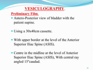 VESICULOGRAPHY.
Preliminary Film.
 Antero-Posterior view of bladder with the
patient supine.
 Using a 30x40cm cassette.
 With upper border at the level of the Anterior
Superior Iliac Spine (ASIS).
 Centre in the midline at the level of Anterior
Superior Iliac Spine (ASIS), With central ray
angled 15°caudad.
44
 