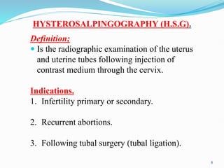 HYSTEROSALPINGOGRAPHY (H.S.G).
Definition;
 Is the radiographic examination of the uterus
and uterine tubes following injection of
contrast medium through the cervix.
Indications.
1. Infertility primary or secondary.
2. Recurrent abortions.
3. Following tubal surgery (tubal ligation).
8
 