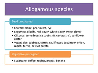 Allogamous species
• Cereals: maize, pearlmillet, rye
• Legumes: alfaalfa, red clover, white clover, sweet clover
• Oilseeds: some brassica strains {B. campestris}, sunflower,
castor
• Vegetables: cabbage, carrot, cauliflower, cucumber, onion,
radish, turnip, sewwt potato
Seed propagated
• Sugarcane, coffee, rubber, grapes, banana
Vegetative propagated
 