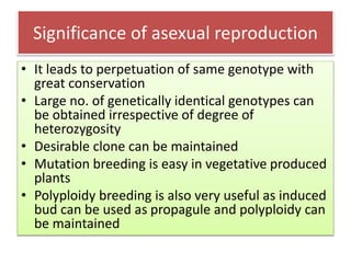 Significance of asexual reproduction
• It leads to perpetuation of same genotype with
great conservation
• Large no. of genetically identical genotypes can
be obtained irrespective of degree of
heterozygosity
• Desirable clone can be maintained
• Mutation breeding is easy in vegetative produced
plants
• Polyploidy breeding is also very useful as induced
bud can be used as propagule and polyploidy can
be maintained
 